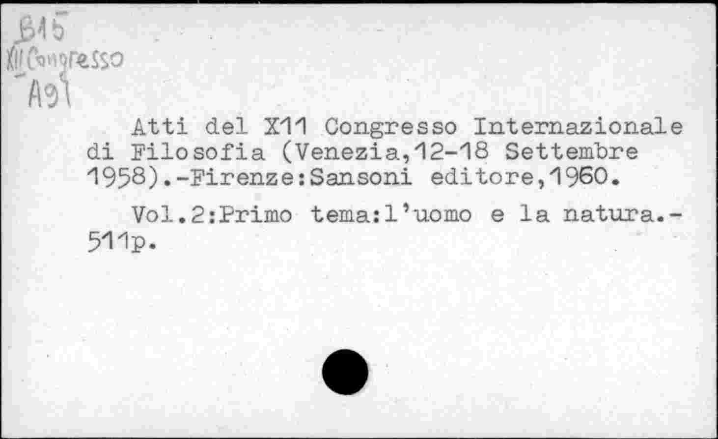 ﻿MMreSSO
'M
Atti del X11 Congresso Internazional di Filosofia (Venezia,12-18 Settembre ”1958) • -Firenze: Sansoni editore,1960.
Vol.2:Primo temasl’uomo e la natura. 511p»